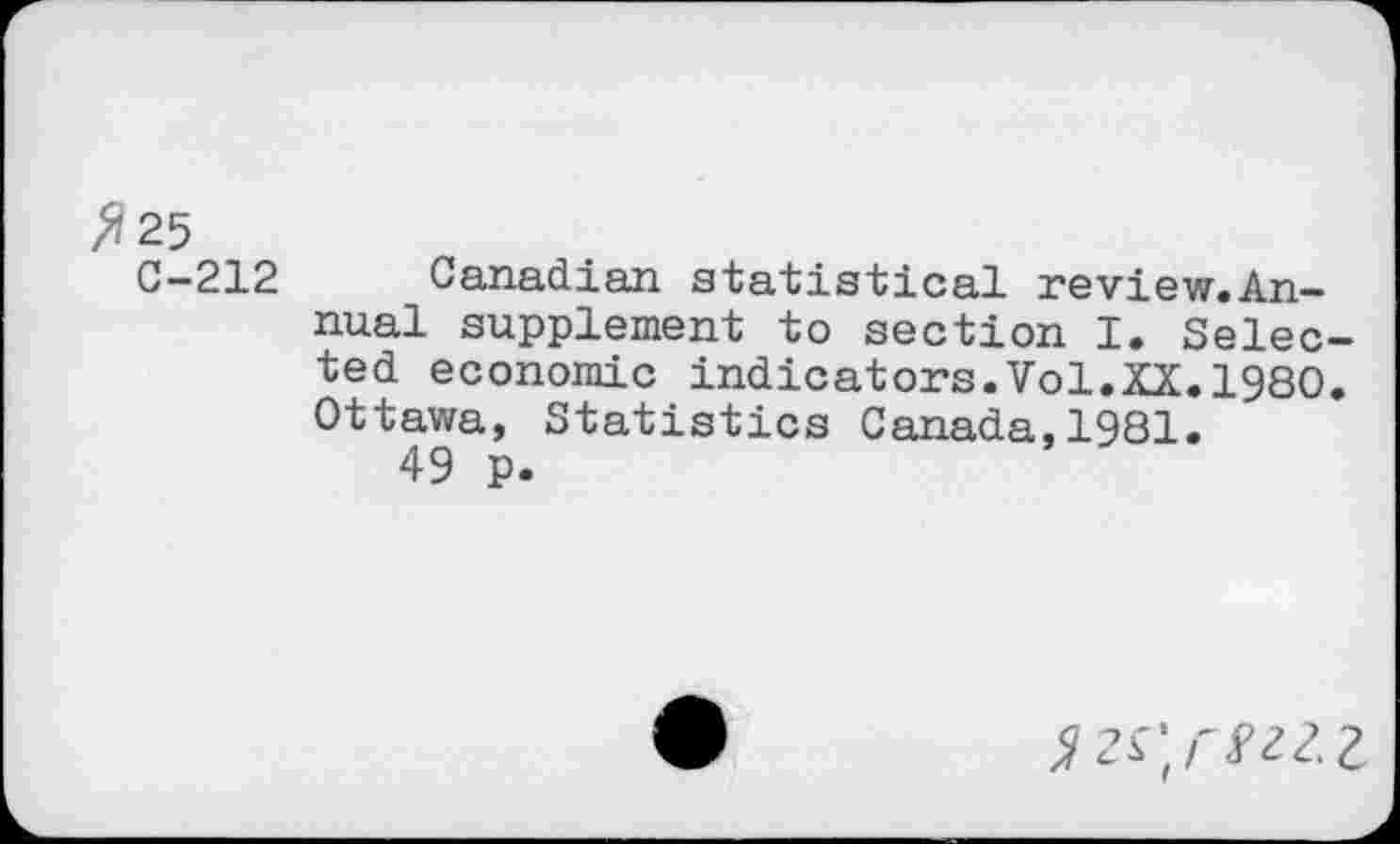 ﻿>?25
C—212	Canadian statistical review.An—
nual supplement to section I. Selected economic indicators.Vol.XX.I960. Ottawa, Statistics Canada,1981.
49 p.
